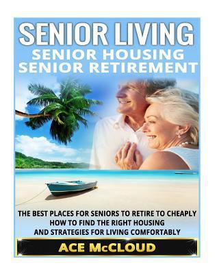 Senior Living: Senior Housing- Senior Retirement- The Best Places for Seniors to Retire, How to Find the Right Housing, and Strategies for Living Comfortably