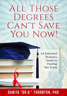 All Those Degrees Can't Save You Now! : An Educated Woman's Guide to Finding Her Truth