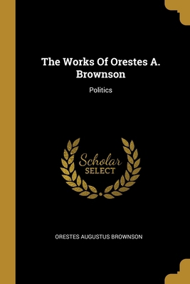 The Works Of Orestes A. Brownson: Politics 1012315347 Book Cover