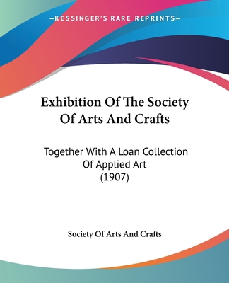 Exhibition Of The Society Of Arts And Crafts: T... 1120194121 Book Cover