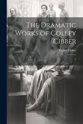 The Dramatic Works of Colley Cibber: 3 1022239406 Book Cover