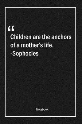 Children are the anchors of a mother's life. -Sophocles: Lined Gift Notebook With Unique Touch | Journal | Lined Premium 120 Pages |life Quotes|