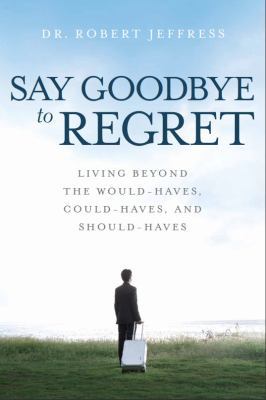 Say Goodbye to Regret : Living Beyond the Would-Haves, Could-haves and Should-haves