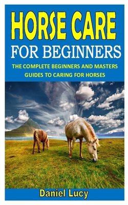 HORSE CARE FOR BEGINNERS: THE COMPLETE BEGINNERS AND MASTERS GUIDES TO CARING FOR HORSES