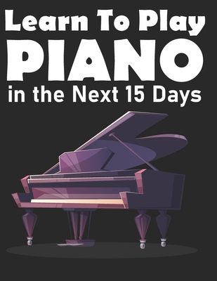 Learn To Play Piano in the Next 15 Days: Secrets To Playing Piano in Less Time Than You Ever Thought Possible