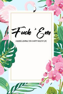 Fuck 'Em - A Guided Journal for a Happy Healthy Life: An irreverent tropical flamingo theme prompted notebook to practice mindful self-care - while ... think! (The Art of Not Giving a Fuck Journal)