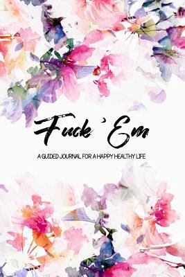 Fuck 'Em - A Guided Journal for a Happy Healthy Life: An irreverent but beautiful watercolor flowers prompted notebook to practice mindful self-care - ... think! (The Art of Not Giving a Fuck Journal)