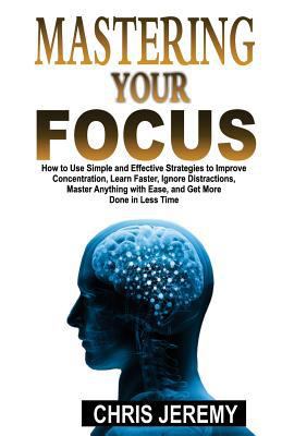 Paperback Mastering Your Focus : How to Use Simple and Effective Strategies to Improve Concentration, Learn Faster, Ignore Distractions, Master Anything with Ease, and Get More Done in Less Time Book