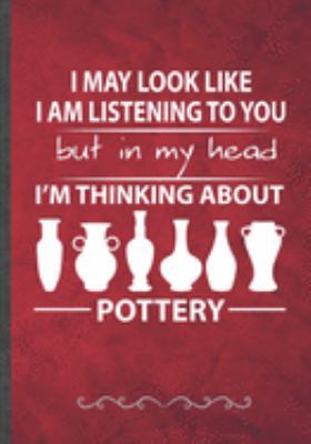 I May Look Like I Am Listening to You but in My Head I'm Thinking About Pottery: Pottery Lover Teacher Maker Funny Lined Notebook Journal For Pottery Artist, Inspirational Birthday Gift Idea 110 Pages