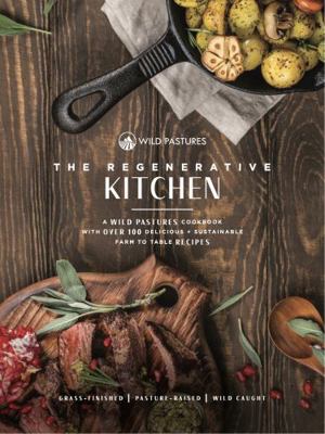 Regenerative Kitchen Cookbook : A Wild Pastures Cookbook with over 100 Delicious + Sustainable Farm to Table Recipes