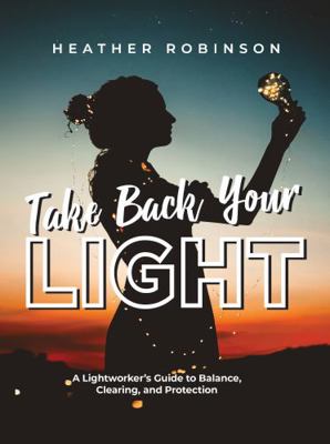 Take Back Your Light : A Lightworker's Guide to Balance, Clearing, and Protection