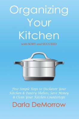 Organizing Your Kitchen with SORT and Succeed : Five Simple Steps to Declutter Your Kitchen and Pantry Shelves, Save Money and Clean Your Kitchen Countertops