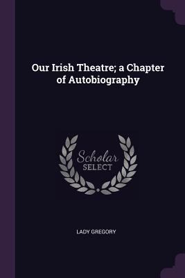 Our Irish Theatre; a Chapter of Autobiography 1379236371 Book Cover