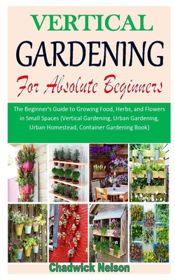 VERTICAL GARDENING FOR ABSOLUTE BEGINNERS: The Beginner's Guide to Growing Food, Herbs, and Flowers in Small Spaces (Vertical Gardening, Urban Gardening, Urban Homestead, Container Gardening Book) B08HTGG87S Book Cover