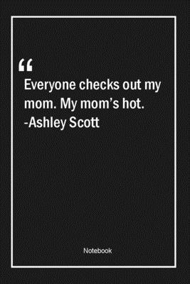 Everyone checks out my mom. My mom's hot. -Ashley Scott: Lined Gift Notebook With Unique Touch | Journal | Lined Premium 120 Pages |mom Quotes|