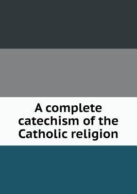 A complete catechism of the Catholic religion 5518615701 Book Cover