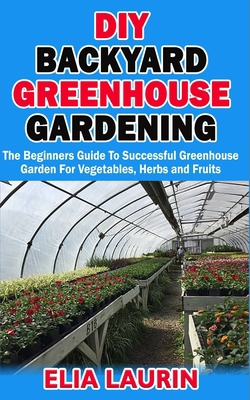 DIY BACKYARD GREENHOUSE GARDENING: The Beginners Guide to Successful Greenhouse Garden For Vegetables, Herbs and Fruits B08JB1XDLP Book Cover