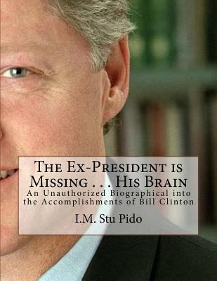 The Ex-President Is Missing ... His Brain : An Unauthorized Biographical into the Accomplishments of Bill Clinton