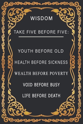 WISDOM: TAKE FIVE BEFORE FIVE notebook idea to write in a journal, notebook, novel 6x9 120 pages paperback: WISDOM TAKE FIVE BEFORE FIVE: YOUTH BEFORE ... POVERTY, VOID BEFORE BUSY, LIFE BEFORE DEATH