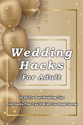 Wedding Hacks For Adult: 50 Of The Best Wedding Tips And Hacks That You'll Wish You Read Sooner: Many Wedding Tips And Hacks For Adults