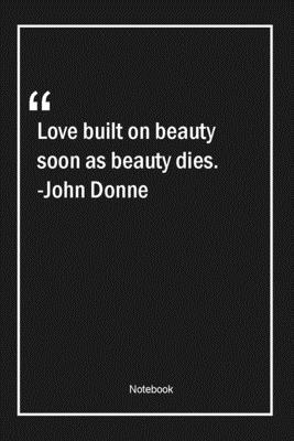 Love built on beauty, soon as beauty, dies. -John Donne: Lined Gift Notebook With Unique Touch | Journal | Lined Premium 120 Pages |beauty Quotes|