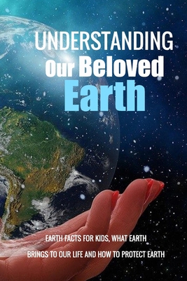 Understanding Our Beloved Earth: Earth Facts for Kids, What Earth Brings To Our Life And How To Protect Earth: Earth Knowledge