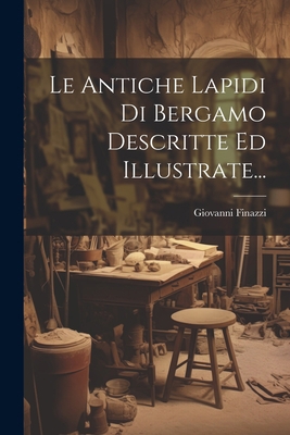 Le Antiche Lapidi Di Bergamo Descritte Ed Illus... [Italian] 1022274252 Book Cover