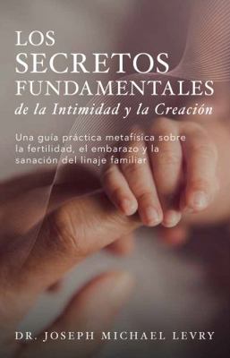 Los Secretos Fundamentales de la Intimidad y la Creaci?n : Una Gu?a Pr?ctica Metaf?sica Sobre la Fertilidad, el Embarazo y la Sanaci?n Del Linaje Familiar