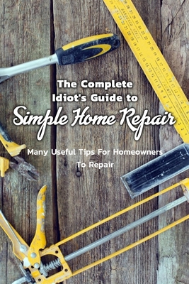 Paperback The Complete Idiot's Guide to Simple Home Repair: Many Useful Tips For Homeowners To Repair: Easy Tips For Homeowners To Repair Everything Book