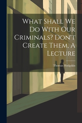 What Shall We Do With Our Criminals? Don't Crea... 1021287644 Book Cover
