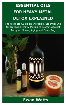 ESSENTIAL OILS FOR HEAVY METAL DETOX EXPLAINED: The Ultimate Guide on Incredible Essential Oils for Detoxing Heavy Metals to Protect Against Fatigue, Illness, Aging and Brain Fog