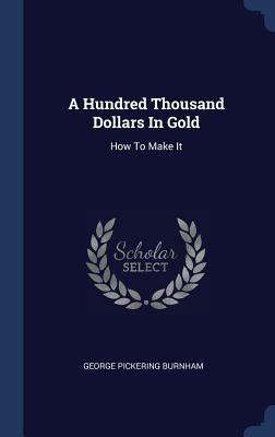 A Hundred Thousand Dollars In Gold: How To Make It 1340577828 Book Cover
