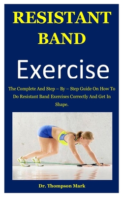 Resistant Band Exercise: The Complete And Step – By – Step Guide On How To Do Resistant Band Exercises Correctly And Get In Shape. B085RRZF2R Book Cover