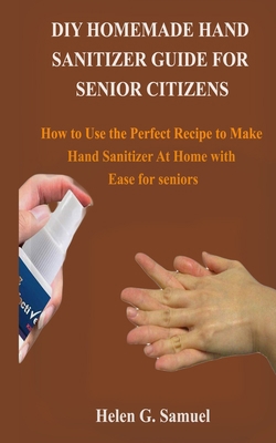 DIY Homemade Hand Sanitizer Guide for Senior Citizens: How to Use the Perfect Recipe to Make Hand Sanitizer At Home with Ease for seniors B085RSFGKX Book Cover