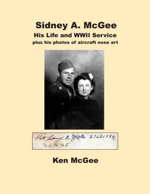 Sidney A. Mcgee His Life and WWII Service : Plus His Photos of Aircraft Nose Art