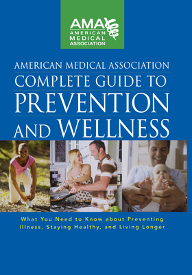 American Medical Association Complete Guide to Prevention and Wellness : What You Need to Know about Preventing Illness, Staying Healthy, and Living L