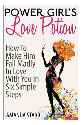 Power Girl's Love Potion: How to Make Him Fall Madly in Love with You in Six Simple Steps