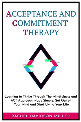 Acceptance and Commitment Therapy: Learning to Thrive Through The Mindfulness and ACT Approach Made Simple. Get Out of Your Mind and Start Living Your Life. B085RTM5Q5 Book Cover