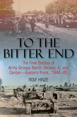 To The Bitter End: The Final Battles Of Army Groups A, North Ukraine, Centre Eastern Front, 1944 45