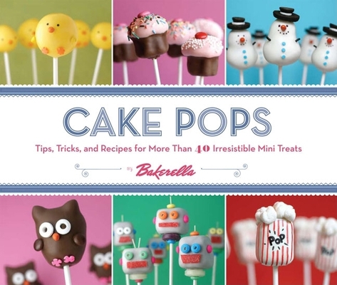 Cake Pops : Tips, Tricks, and Recipes for More Than 40 Irresistible Mini Treats