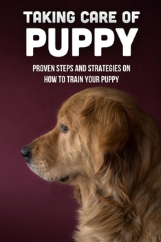 Taking Care Of Puppy: Proven Steps And Strategies On How To Train Your Puppy: Puppy Training