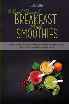 Plant Based Breakfast And Smoothies: Easy And Natural Cookbook With Mouthwatering Smoothies And Breakfast Ideas