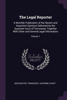 The Legal Reporter: A Monthly Publication of the Recent and Important Opinions Delivered by the Supreme Court of Tennessee, Together with Other and General Legal Information; Volume 1