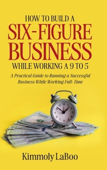 How to Build a Six-Figure Business While Working a 9 To 5 : A Practical Guide to Running a Successful Business While Working Full-Time