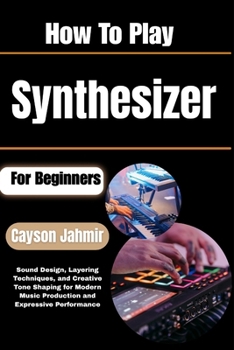 How To Play Synthesizer For Beginners: Sound Design, Layering Techniques, and Creative Tone Shaping for Modern Music Production and Expressive Performance