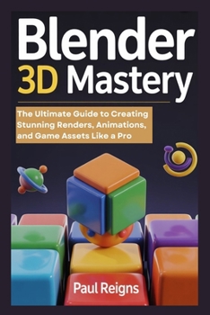 Blender 3D Mastery: The Ultimate Guide to Creating Stunning Renders, Animations, and Game Assets Like a Pro