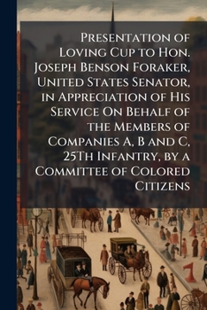 Presentation of Loving Cup to Hon. Joseph Benson Foraker, United States Senator, in Appreciation of His Service On Behalf of the Members of Companies ... Infantry, by a Committee of Colored Citizens