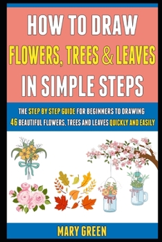 Paperback How To Draw Flowers, Trees And Leaves In Simple Steps: The Step By Step Guide For Beginners To Drawing 46 Beautiful Flowers, Trees And Leaves Quickly Book