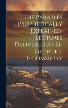 Hardcover The Parables Prophetically Explained, Lectures Delivered at St. George's, Bloomsbury Book