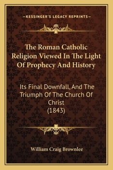The Roman Catholic Religion Viewed In The Light Of Prophecy And History: Its Final Downfall, And The Triumph Of The Church Of Christ